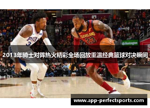 2013年骑士对阵热火精彩全场回放重温经典篮球对决瞬间
